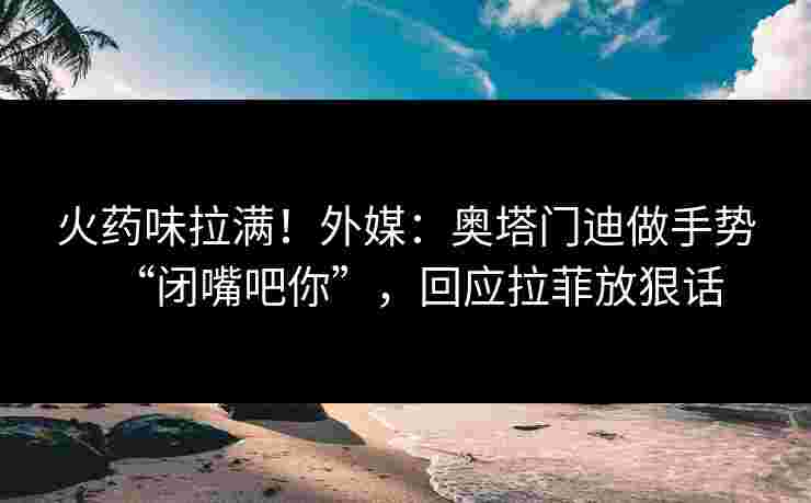 火药味拉满！外媒：奥塔门迪做手势“闭嘴吧你”，回应拉菲放狠话