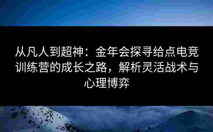 从凡人到超神：金年会探寻给点电竞训练营的成长之路，解析灵活战术与心理博弈