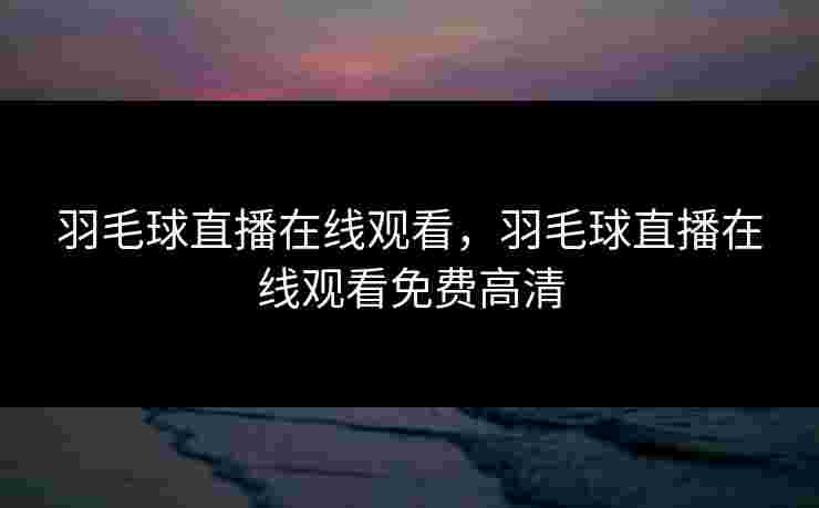 羽毛球直播在线观看，羽毛球直播在线观看免费高清