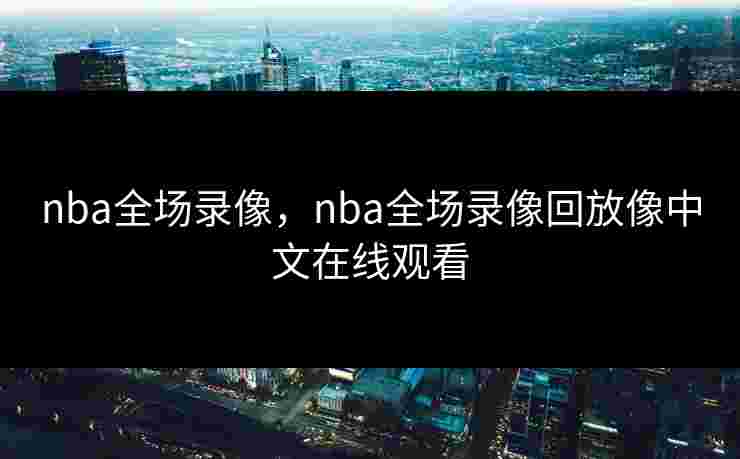 nba全场录像，nba全场录像回放像中文在线观看
