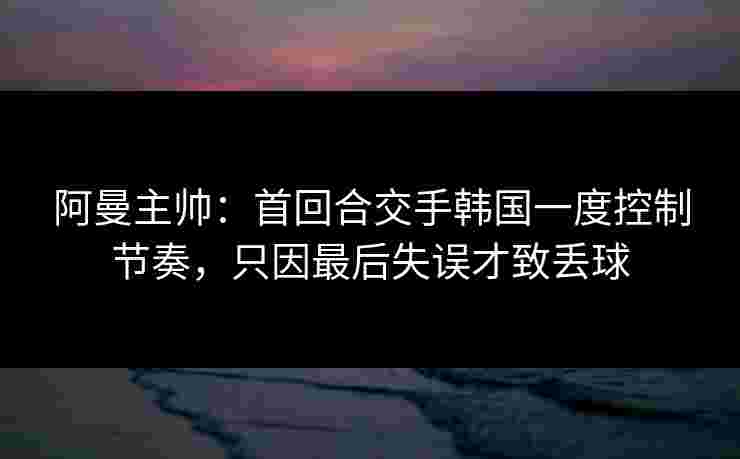 阿曼主帅：首回合交手韩国一度控制节奏，只因最后失误才致丢球