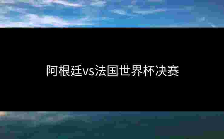 阿根廷vs法国世界杯决赛