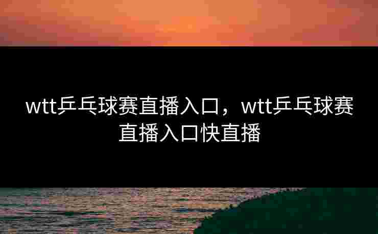 wtt乒乓球赛直播入口，wtt乒乓球赛直播入口快直播