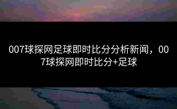 007球探网足球即时比分分析新闻，007球探网即时比分+足球