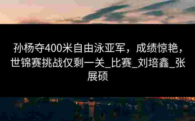 孙杨夺400米自由泳亚军，成绩惊艳，世锦赛挑战仅剩一关_比赛_刘培鑫_张展硕