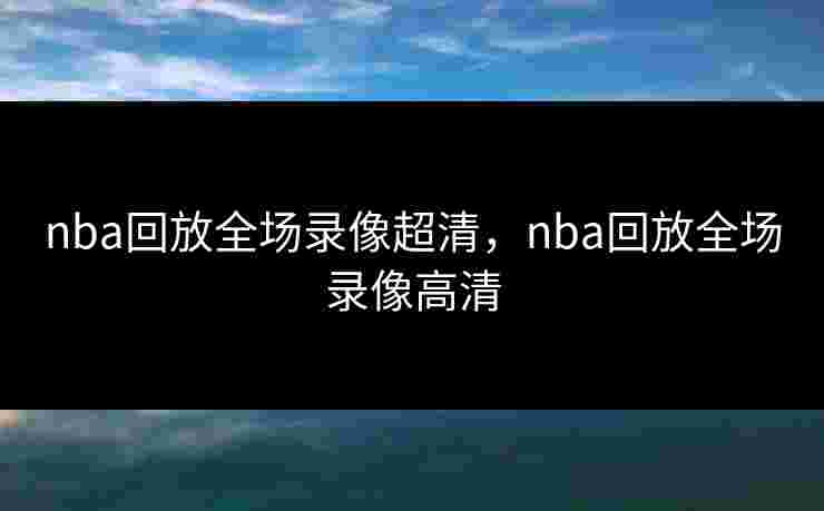 nba回放全场录像超清，nba回放全场录像高清