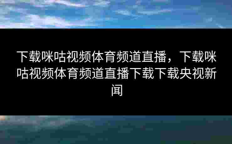 下载咪咕视频体育频道直播，下载咪咕视频体育频道直播下载下载央视新闻