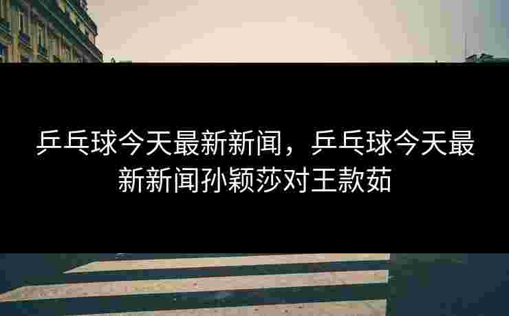 乒乓球今天最新新闻，乒乓球今天最新新闻孙颖莎对王款茹